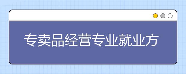 專賣品經(jīng)營專業(yè)就業(yè)方向有哪些？