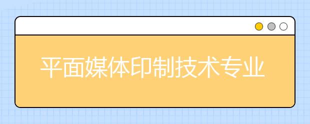 平面媒體印制技術(shù)專業(yè)就業(yè)方向有哪些？