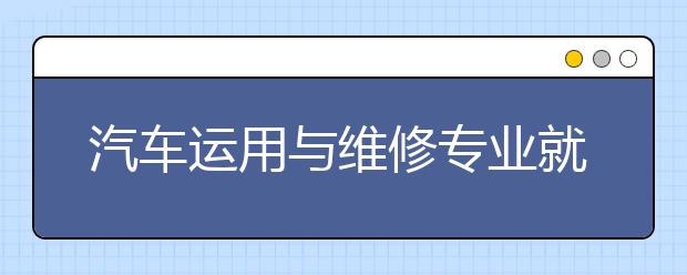 汽車運(yùn)用與維修專業(yè)就業(yè)方向有哪些？