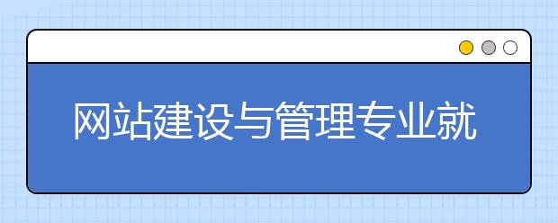 網(wǎng)站建設(shè)與管理專業(yè)就業(yè)方向有哪些？