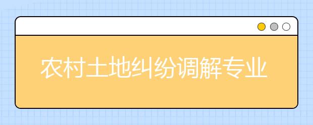 農(nóng)村土地糾紛調(diào)解專業(yè)畢業(yè)出來(lái)干什么？