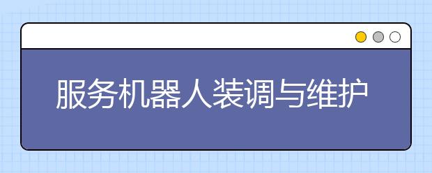 服务机器人装调与维护专业毕业出来干什么？