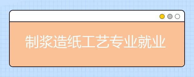 制浆造纸工艺专业就业方向有哪些？