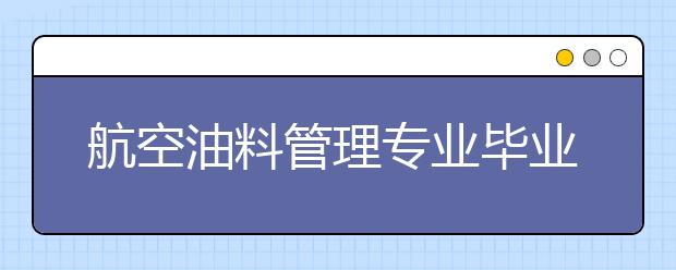 航空油料管理专业毕业出来干什么？