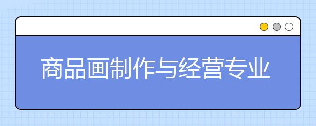 商品畫制作與經營專業(yè)就業(yè)方向有哪些？