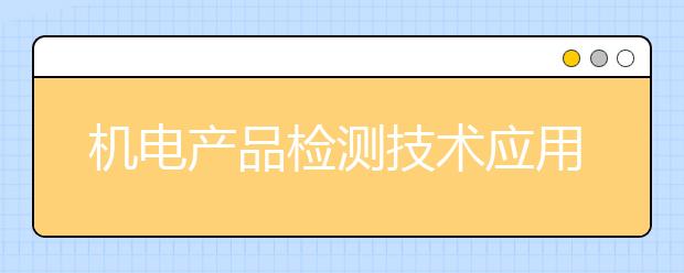 機(jī)電產(chǎn)品檢測(cè)技術(shù)應(yīng)用專業(yè)就業(yè)方向有哪些？