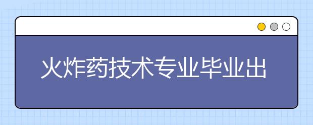 火炸药技术专业毕业出来干什么？