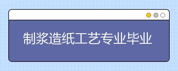 制浆造纸工艺专业毕业出来干什么？