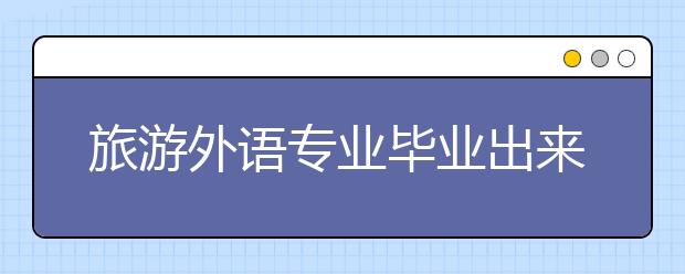 旅游外語(yǔ)專業(yè)畢業(yè)出來干什么？