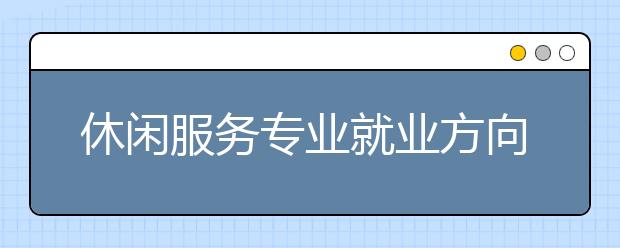 休閑服務(wù)專業(yè)就業(yè)方向有哪些？