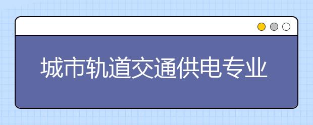 城市轨道交通供电专业就业方向有哪些？