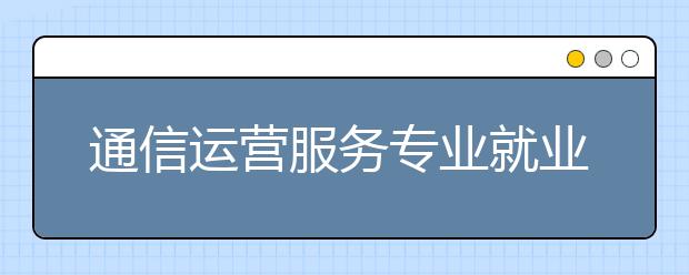 通信運(yùn)營(yíng)服務(wù)專業(yè)就業(yè)方向有哪些？