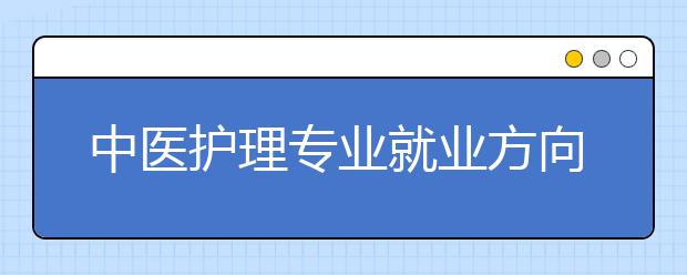 中醫(yī)護(hù)理專業(yè)就業(yè)方向有哪些？