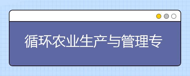 循環(huán)農(nóng)業(yè)生產(chǎn)與管理專業(yè)就業(yè)方向有哪些？