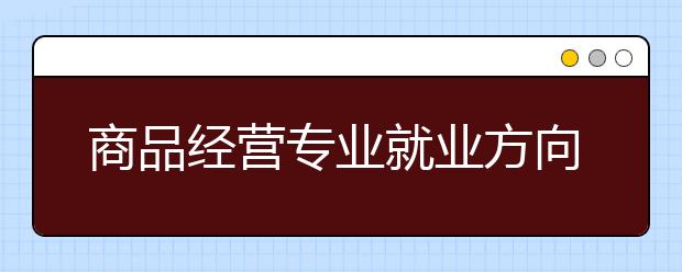 商品经营专业就业方向有哪些？