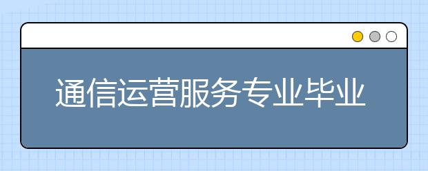 通信運(yùn)營(yíng)服務(wù)專業(yè)畢業(yè)出來(lái)干什么？