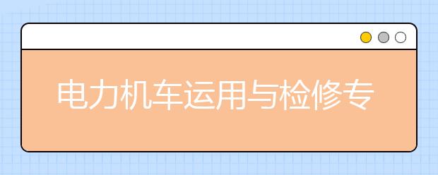 電力機(jī)車運(yùn)用與檢修專業(yè)就業(yè)方向有哪些？