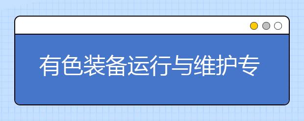 有色装备运行与维护专业毕业出来干什么？