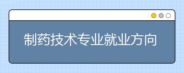 制藥技術專業(yè)就業(yè)方向有哪些？