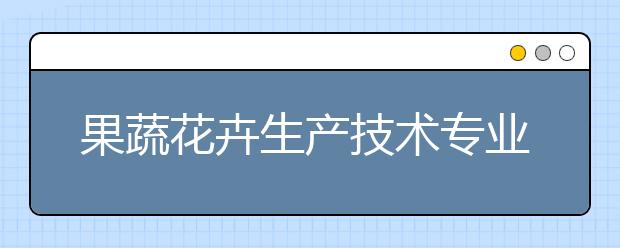 果蔬花卉生产技术专业就业方向有哪些？