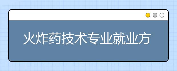 火炸药技术专业就业方向有哪些？