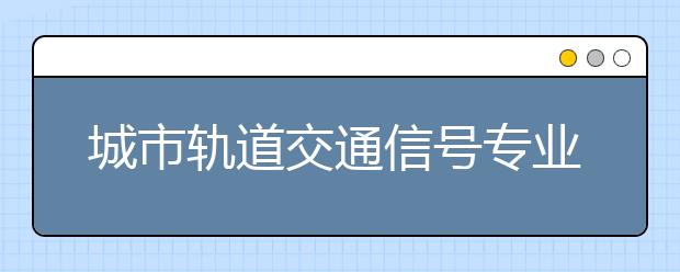 城市軌道交通信號專業(yè)畢業(yè)出來干什么？