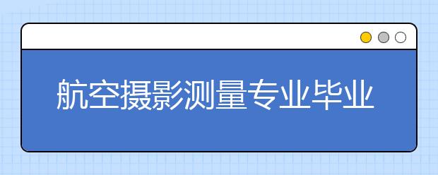 航空摄影测量专业毕业出来干什么？