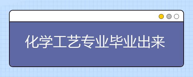 化學(xué)工藝專業(yè)畢業(yè)出來(lái)干什么？