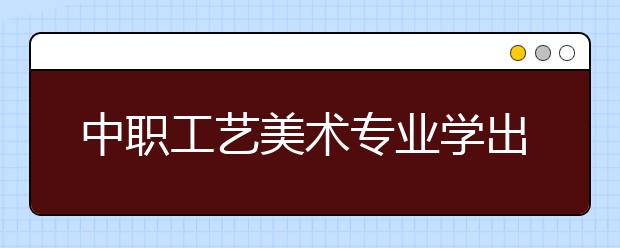 中職工藝美術(shù)專業(yè)學(xué)出來有什么前途?