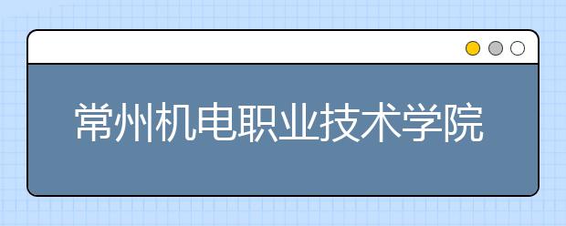 常州機(jī)電職業(yè)技術(shù)學(xué)院?jiǎn)握?020年單獨(dú)招生有哪些專業(yè)