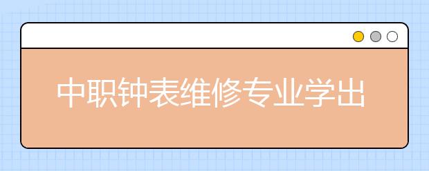 中職鐘表維修專業(yè)學出來有什么前途?