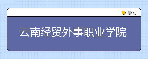 云南經(jīng)貿(mào)外事職業(yè)學(xué)院是幾專