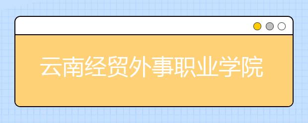 云南经贸外事职业学院怎么样、好不好