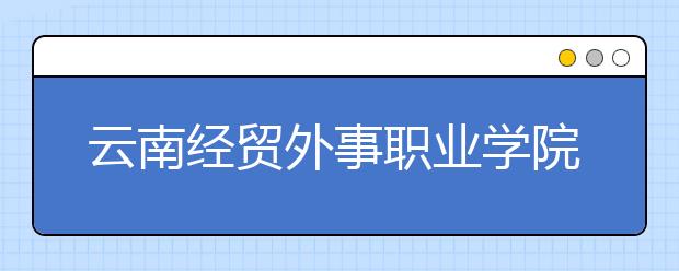 云南經(jīng)貿外事職業(yè)學院2021年招生代碼