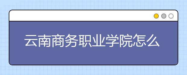 云南商务职业学院怎么样、好不好