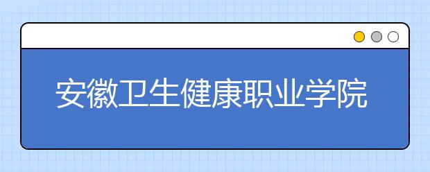 安徽卫生健康职业学院2021年招生计划