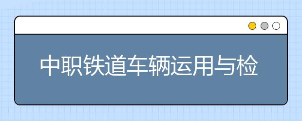 中职铁道车辆运用与检修专业学出来有什么前途?