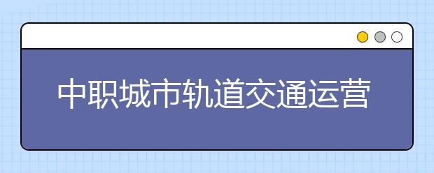 中職城市軌道交通運(yùn)營(yíng)管理專業(yè)學(xué)出來有什么前途?