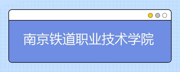 南京铁道职业技术学院单招2020年单独招生报名时间、网址入口