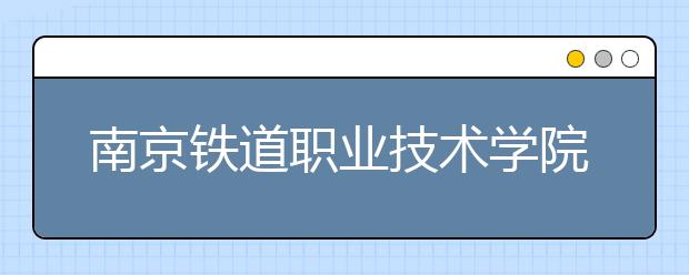 南京铁道职业技术学院单招2020年单独招生简章