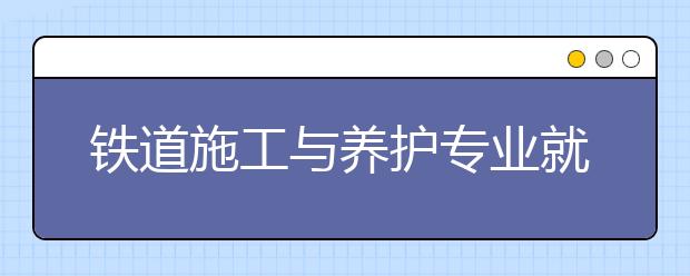 鐵道施工與養(yǎng)護專業(yè)就業(yè)前景分析