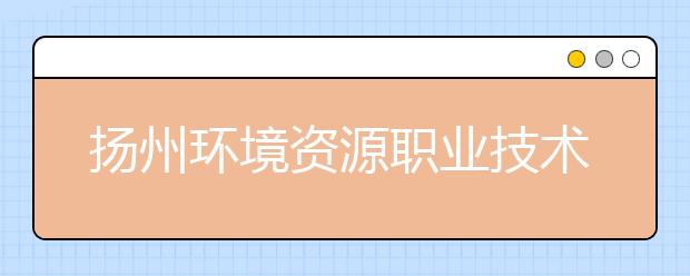 扬州环境资源职业技术学院2021年报名条件、招生要求、招生对象