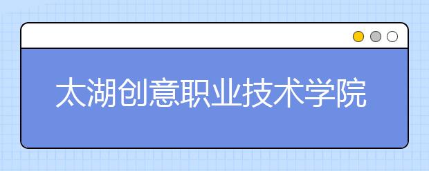 太湖创意职业技术学院单招2020年单独招生计划