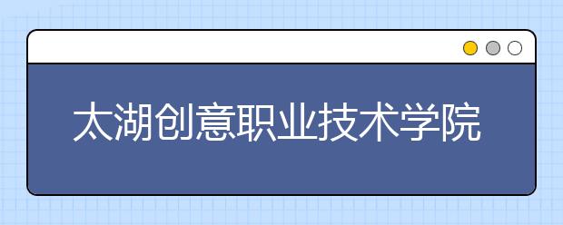 太湖创意职业技术学院单招2020年单独招生简章