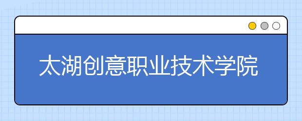 太湖創(chuàng)意職業(yè)技術(shù)學(xué)院?jiǎn)握?020年單獨(dú)招生有哪些專業(yè)