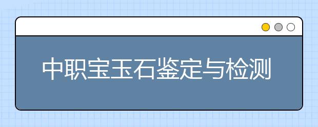 中職寶玉石鑒定與檢測專業(yè)主要學什么?