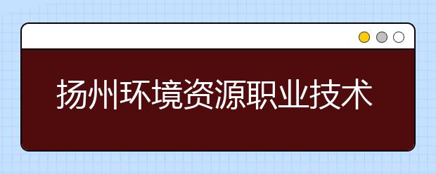 扬州环境资源职业技术学院2021年招生计划