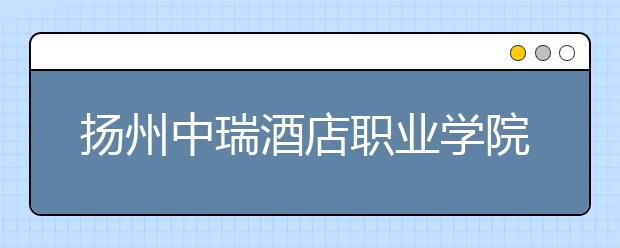 扬州中瑞酒店职业学院怎么样、好不好