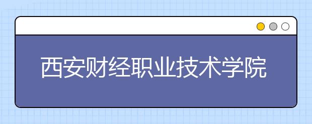 西安財經(jīng)職業(yè)技術(shù)學院單招2020年單獨招生報名時間、網(wǎng)址入口