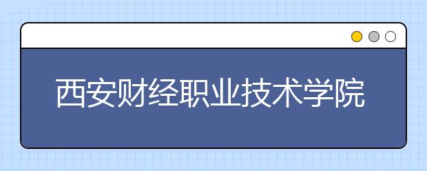 西安財經(jīng)職業(yè)技術(shù)學院單招2020年單獨招生報名條件、招生要求、招生對象